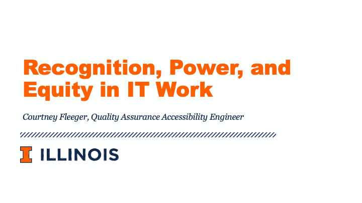Recognition, Power, and Equity in IT Work is a presentation by Courtney Fleeger, Quality Assurance Accessibility Engineer at the University of Illinois